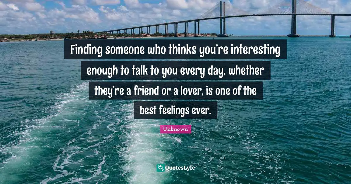 Finding someone who thinks you’re interesting enough to talk to you every day, whether they’re a friend or a lover, is one of the best feelings ever.