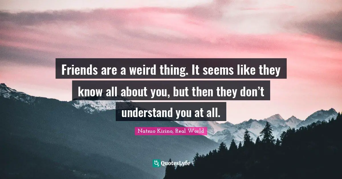 Friends are a weird thing. It seems like they know all about you, but then they don’t understand you at all.