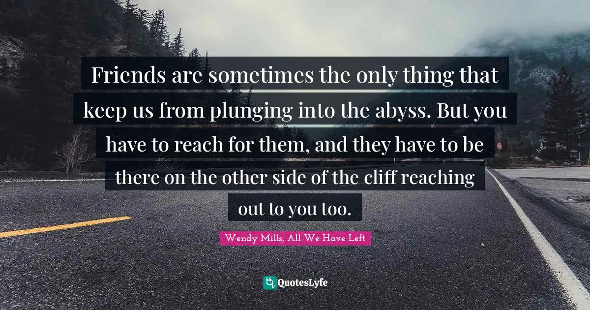 Friends are sometimes the only thing that keep us from plunging into the abyss. But you have to reach for them, and they have to be there on the other side of the cliff reaching out to you too.