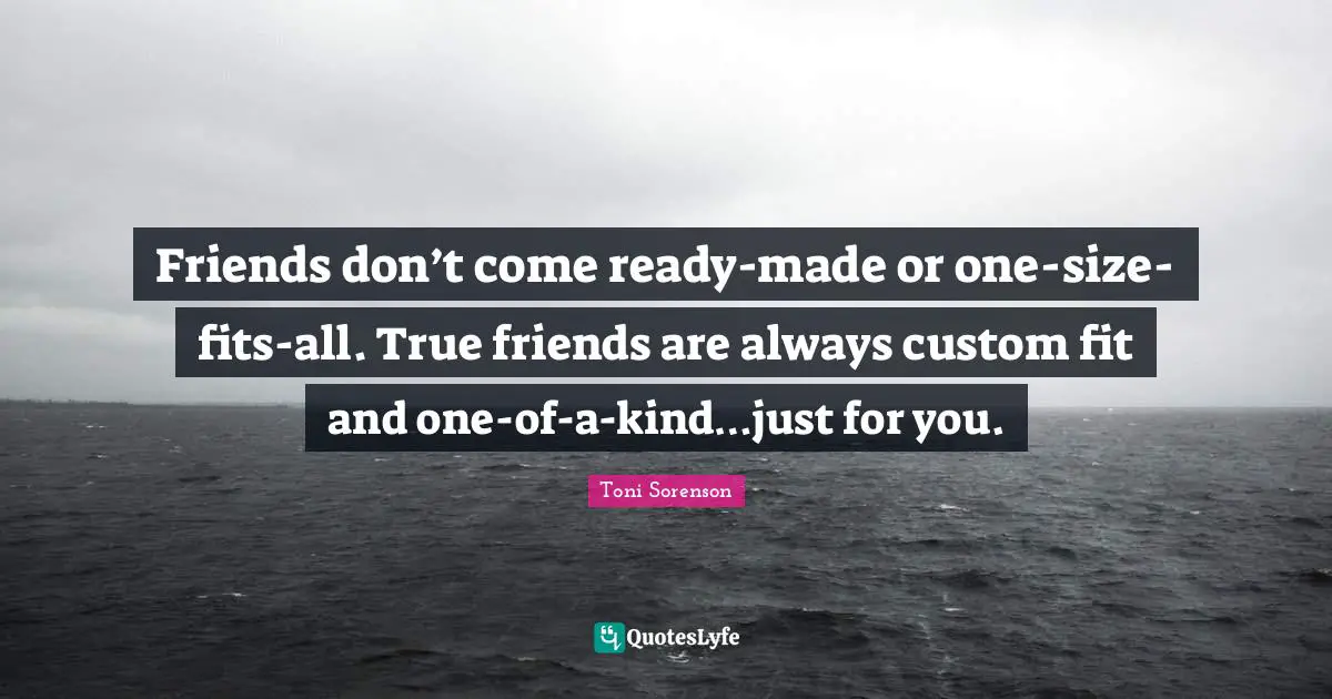 Friends don’t come ready-made or one-size-fits-all. True friends are always custom fit and one-of-a-kind…just for you.