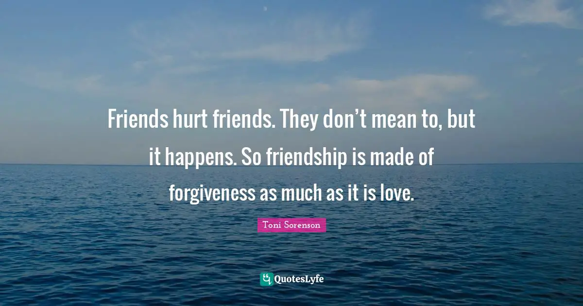 Friends hurt friends. They don’t mean to, but it happens. So friendship is made of forgiveness as much as it is love.
