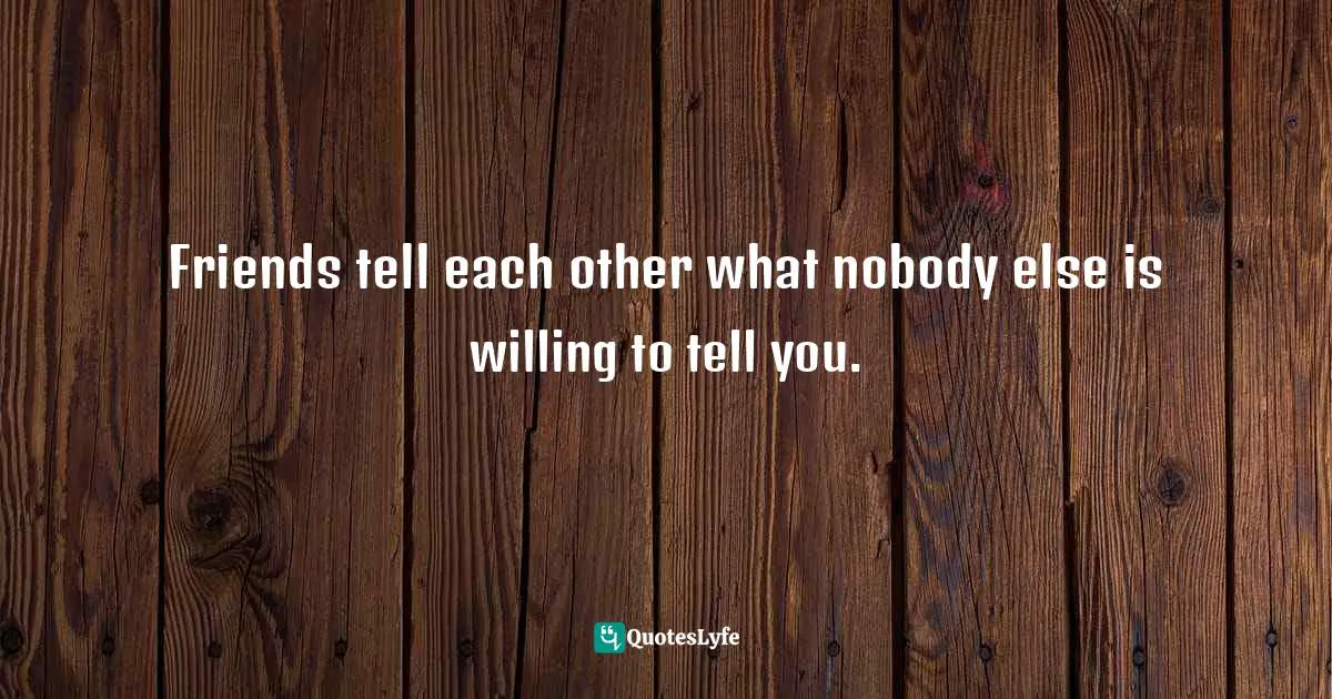 Friends tell each other what nobody else is willing to tell you.
