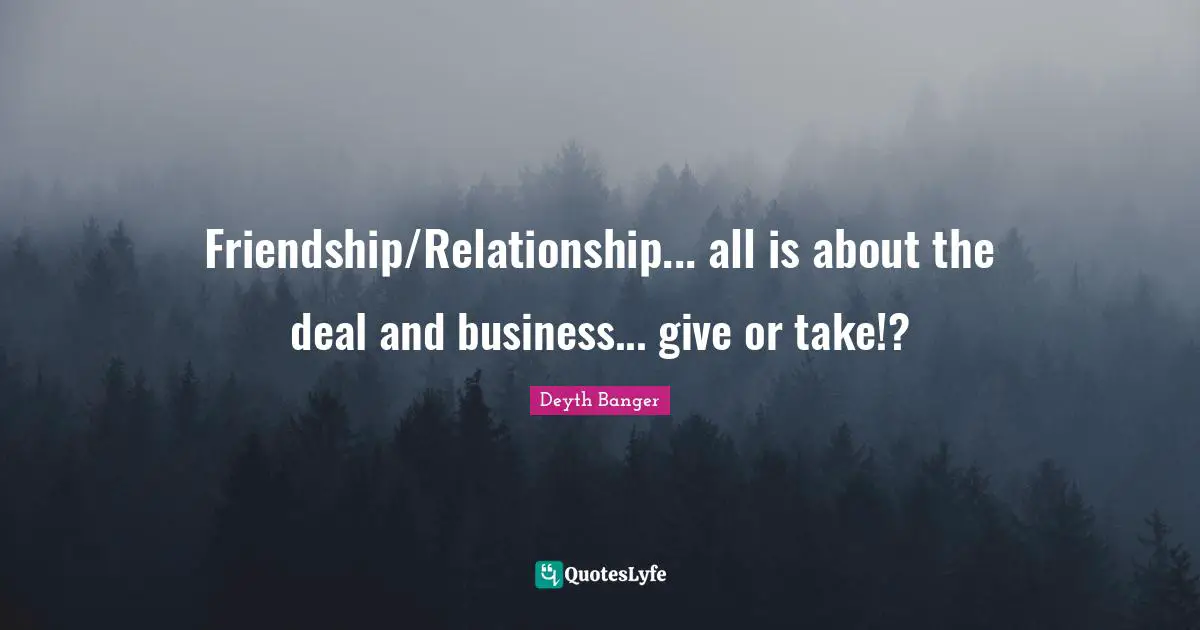 Friendship/Relationship... all is about the deal and business... give or take!?