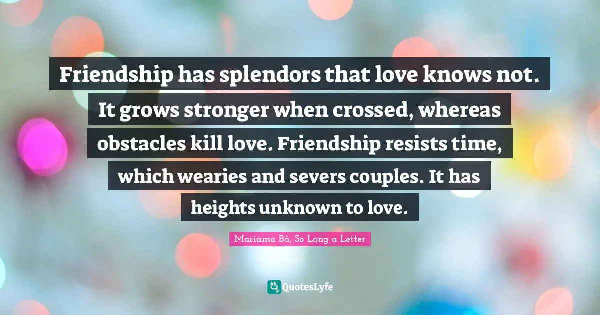 Friendship Love Quotes: "Friendship has splendors that love knows not. It grows stronger when crossed, whereas obstacles kill love. Friendship resists time, which wearies and severs couples. It has heights unknown to love."