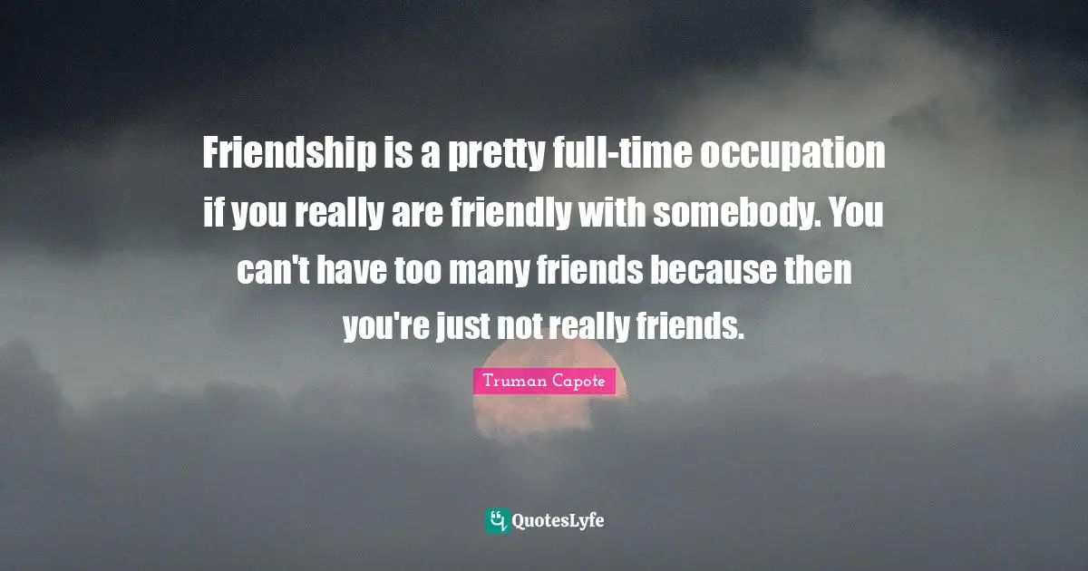Friendship is a pretty full-time occupation if you really are friendly with somebody. You can't have too many friends because then you're just not really friends.