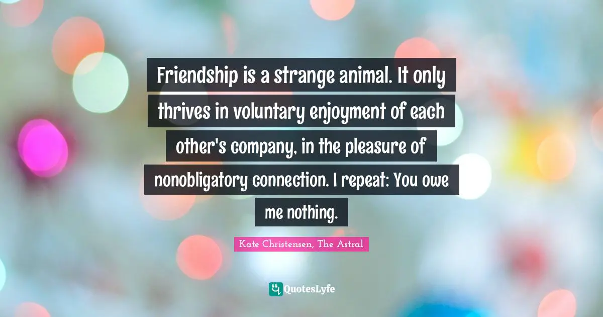 Kate Quotes: "Friendship is a strange animal. It only thrives in voluntary enjoyment of each other's company, in the pleasure of nonobligatory connection. I repeat: You owe me nothing."