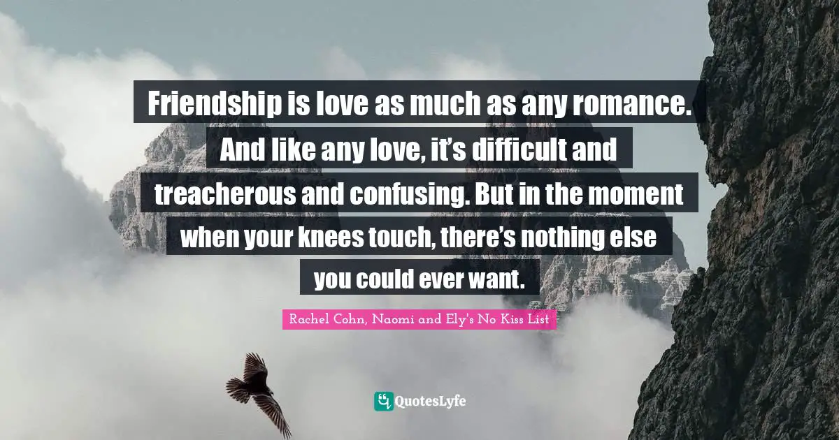 Friendship is love as much as any romance. And like any love, it’s difficult and treacherous and confusing. But in the moment when your knees touch, there’s nothing else you could ever want.