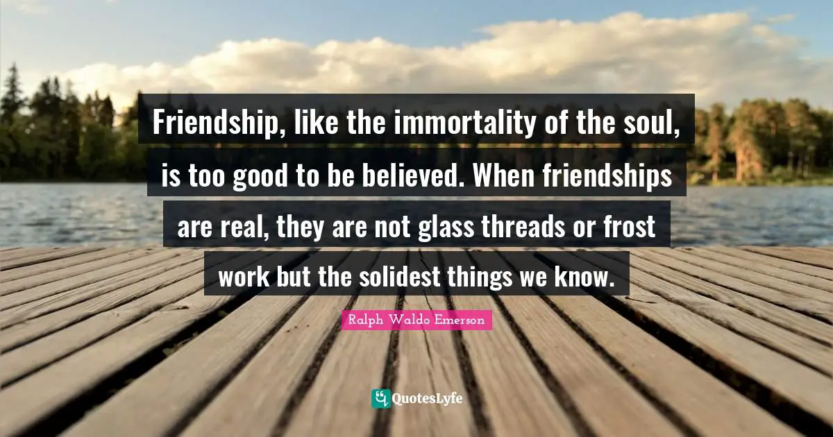 Friendship, like the immortality of the soul, is too good to be believed. When friendships are real, they are not glass threads or frost work but the solidest things we know.