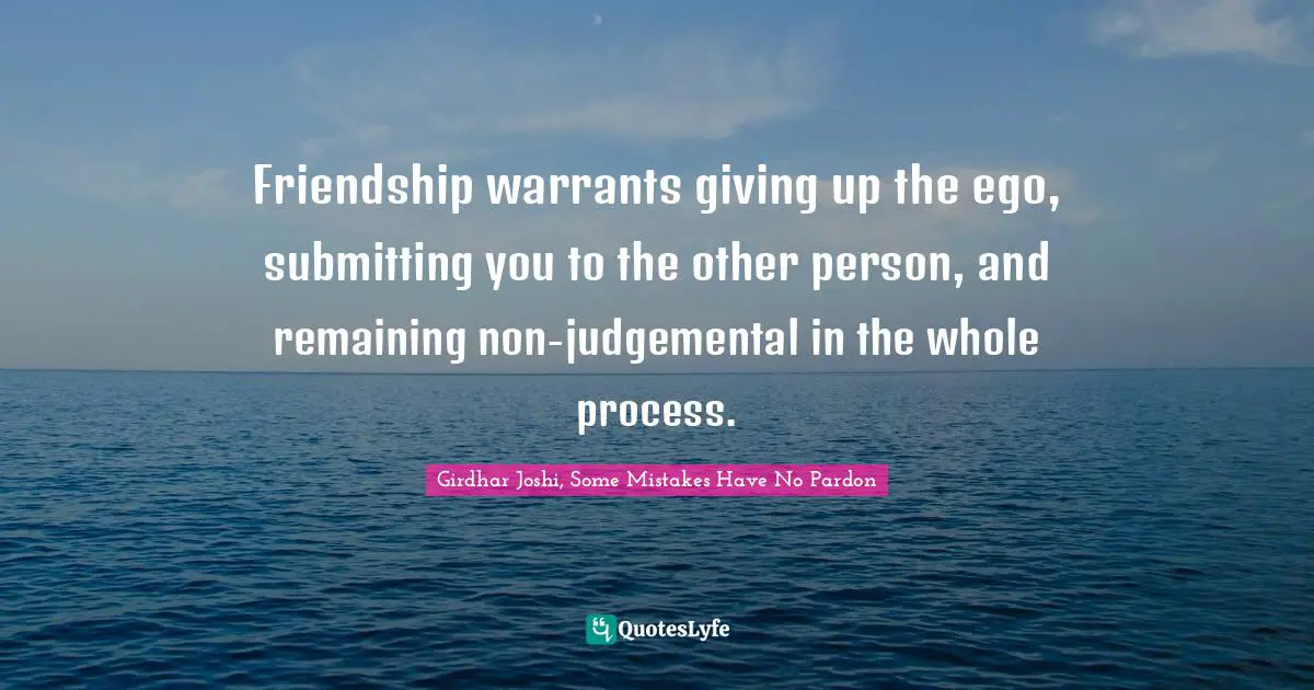 Friendship warrants giving up the ego, submitting you to the other person, and remaining non-judgemental in the whole process.