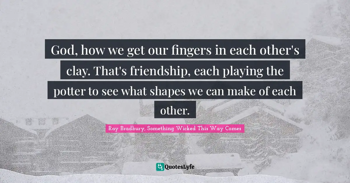 God, how we get our fingers in each other's clay. That's friendship, each playing the potter to see what shapes we can make of each other.