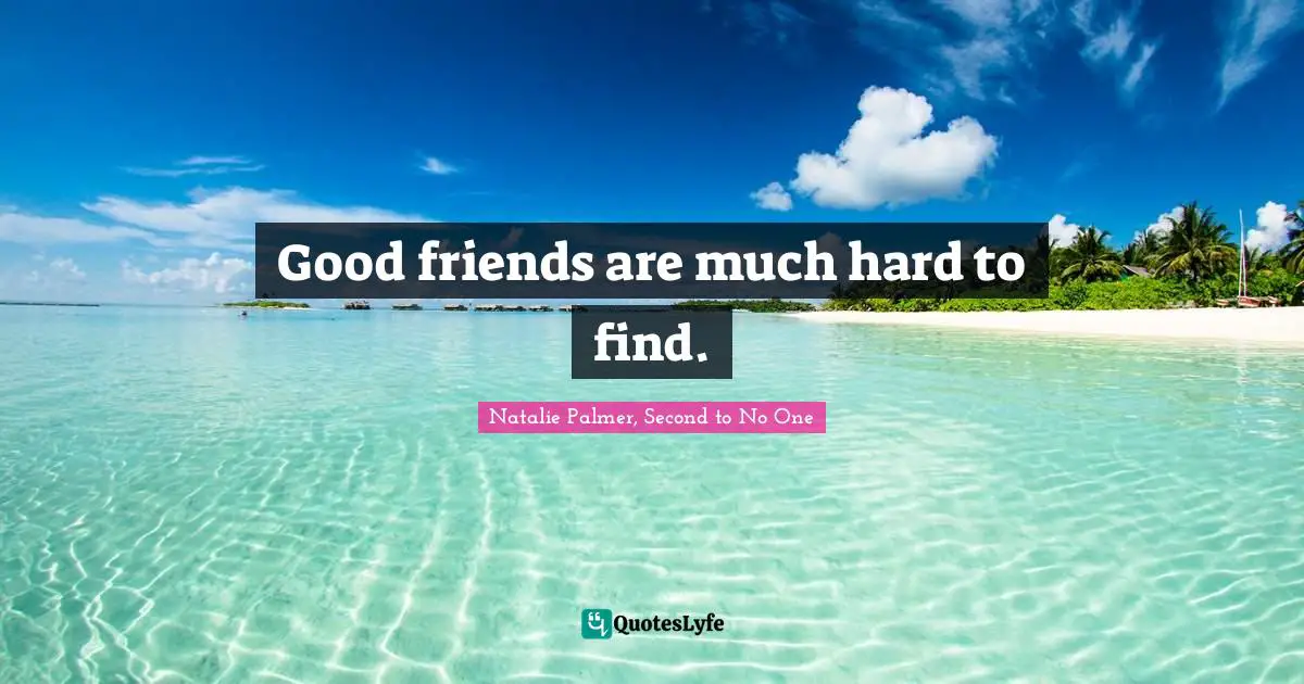 Good friends are much hard to find.
