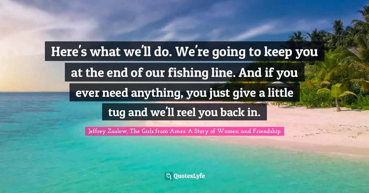 Here's what we'll do. We're going to keep you at the end of our fishing line. And if you ever need anything, you just give a little tug and we'll reel you back in.