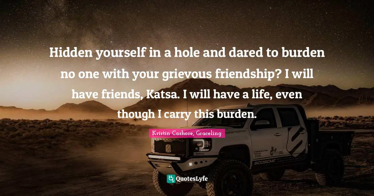 Hidden Quotes: "Hidden yourself in a hole and dared to burden no one with your grievous friendship? I will have friends, Katsa. I will have a life, even though I carry this burden."