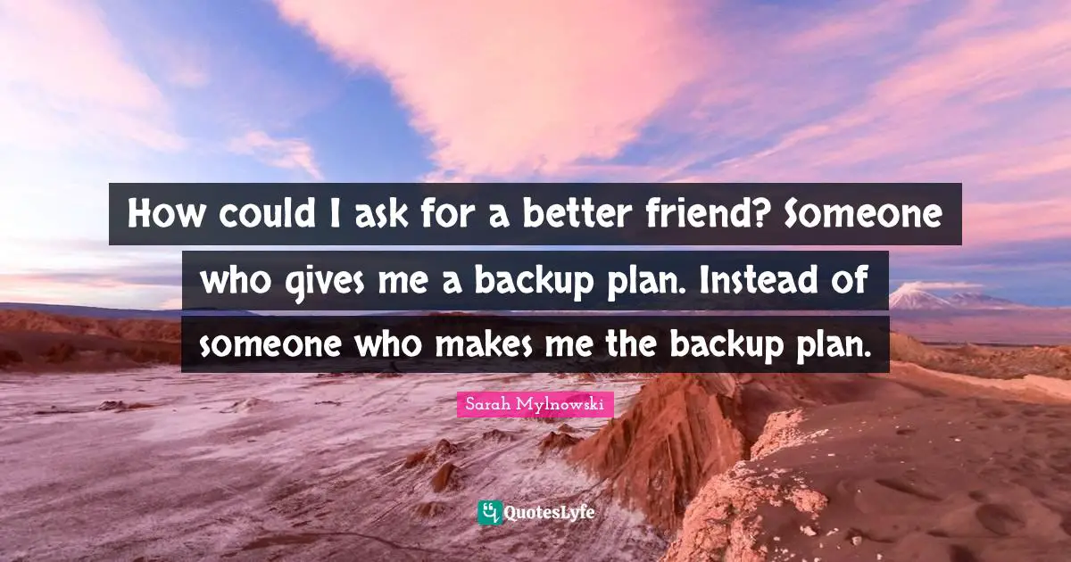 How could I ask for a better friend? Someone who gives me a backup plan. Instead of someone who makes me the backup plan.