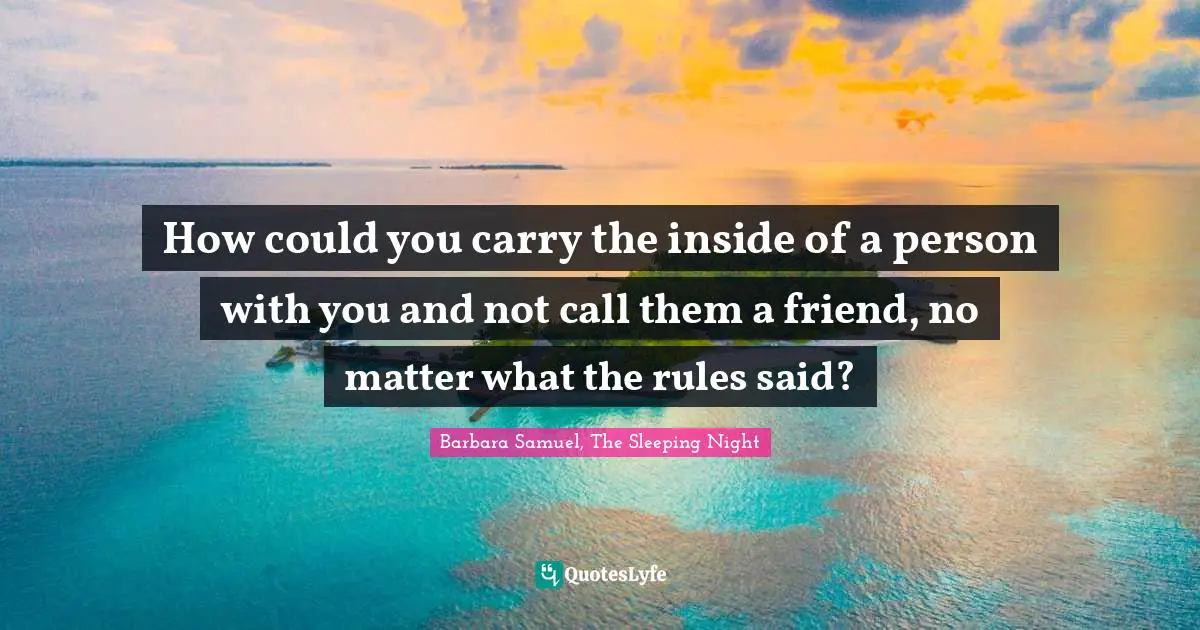 How could you carry the inside of a person with you and not call them a friend, no matter what the rules said?
