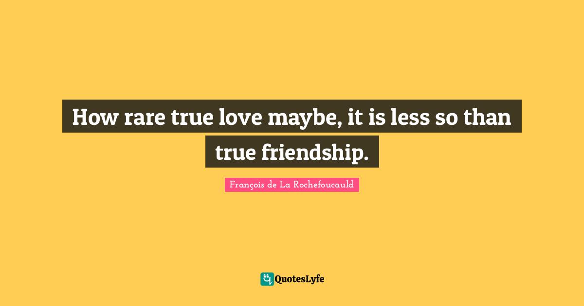 How rare true love maybe, it is less so than true friendship.
