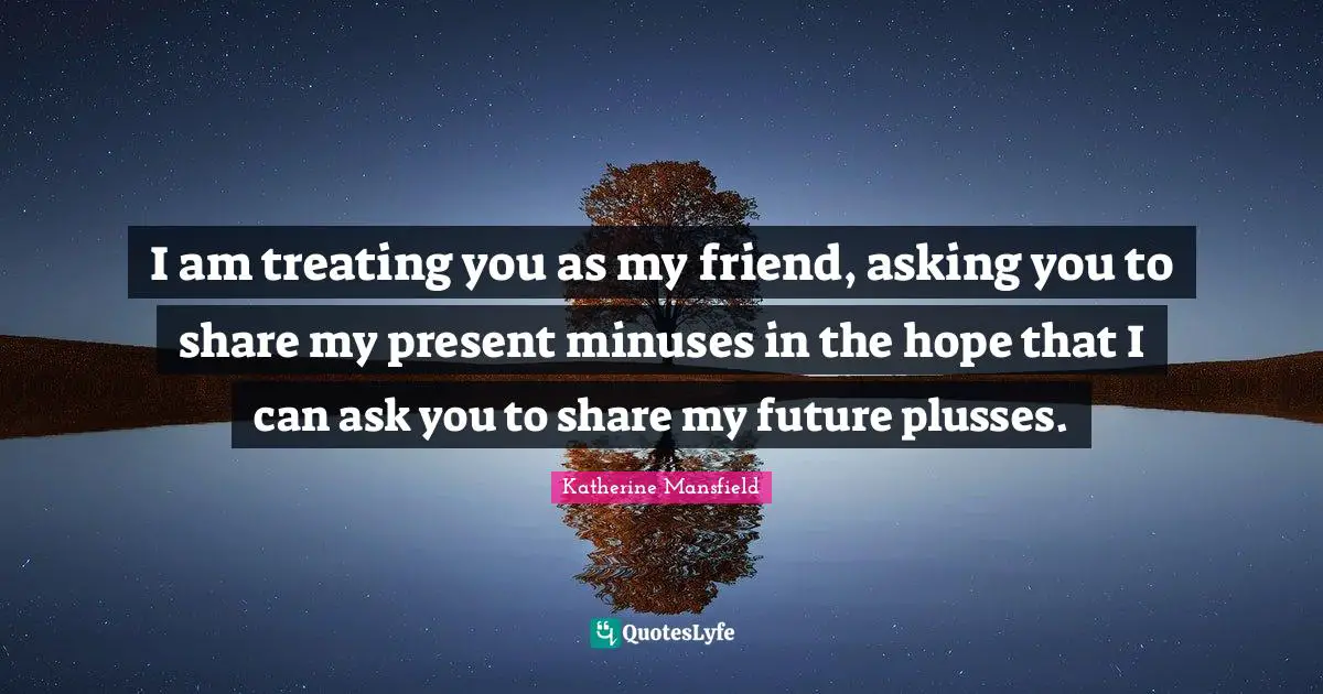 I am treating you as my friend, asking you to share my present minuses in the hope that I can ask you to share my future plusses.