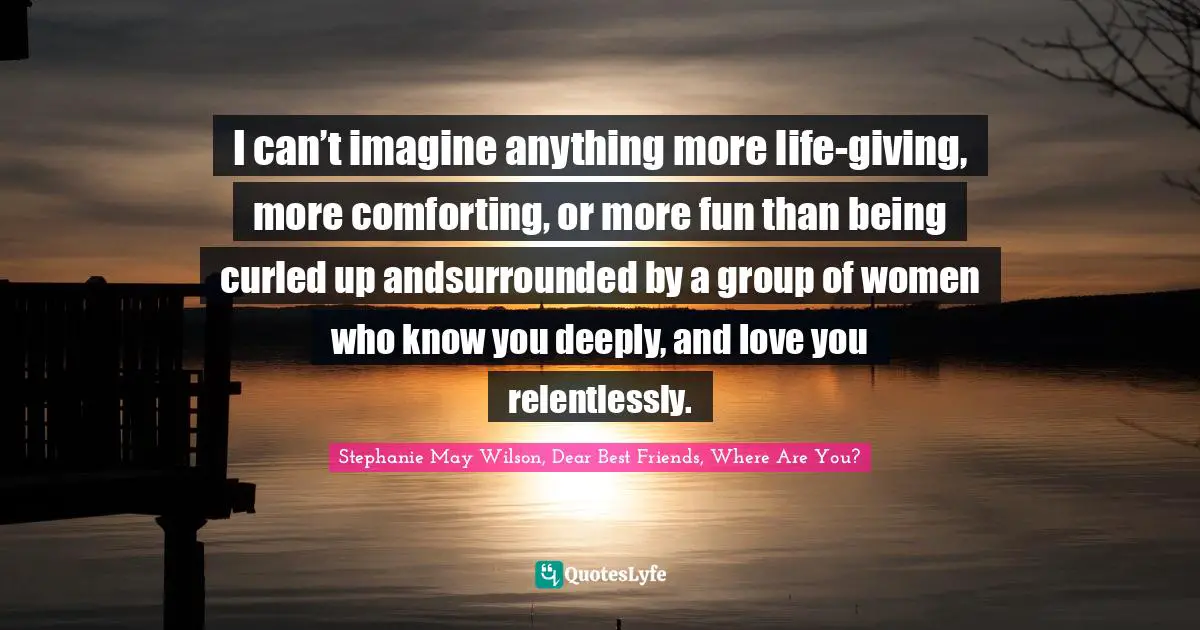 I can’t imagine anything more life-giving, more comforting, or more fun than being curled up andsurrounded by a group of women who know you deeply, and love you relentlessly.