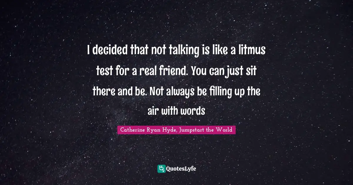 I decided that not talking is like a litmus test for a real friend. You can just sit there and be. Not always be filling up the air with words