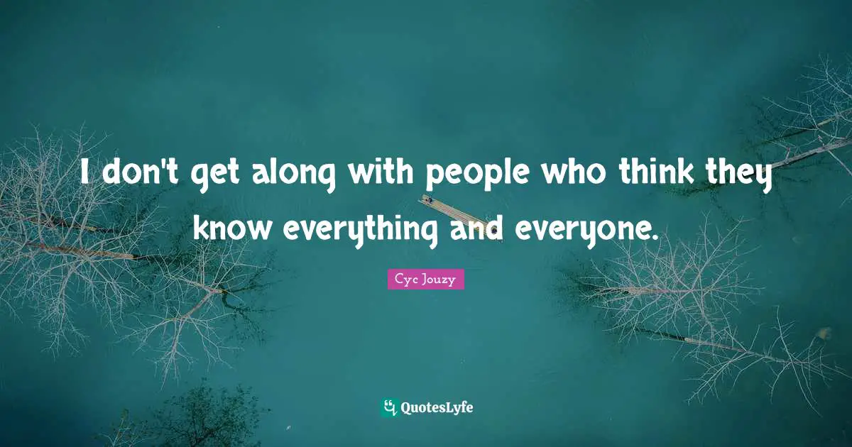 I don't get along with people who think they know everything and everyone.