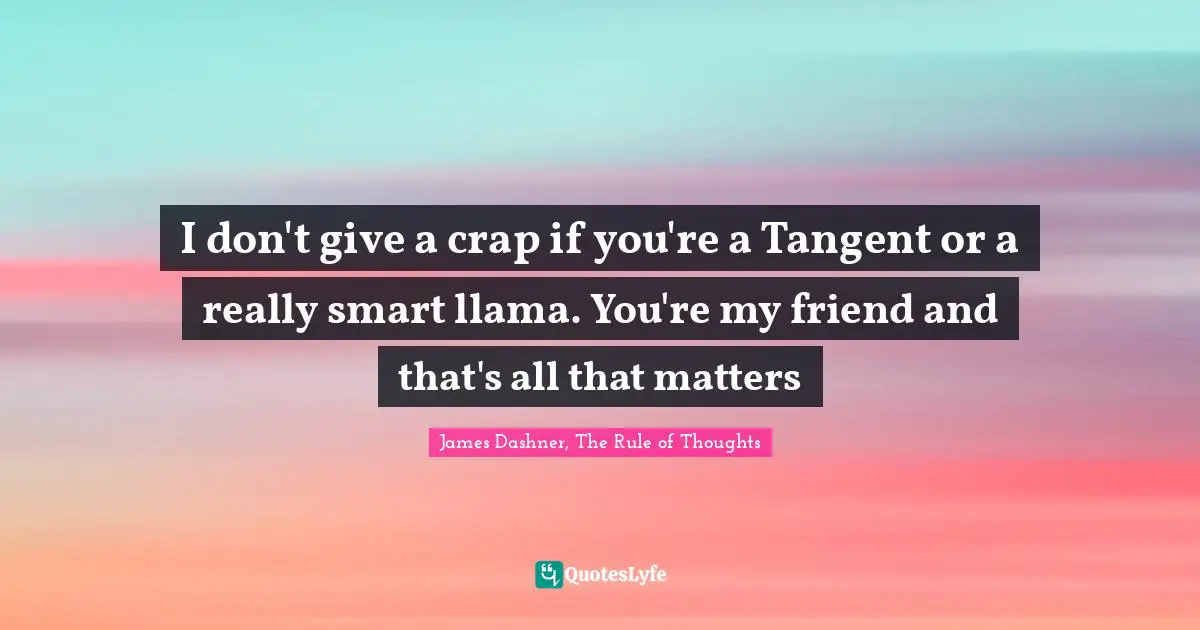 I don't give a crap if you're a Tangent or a really smart llama. You're my friend and that's all that matters