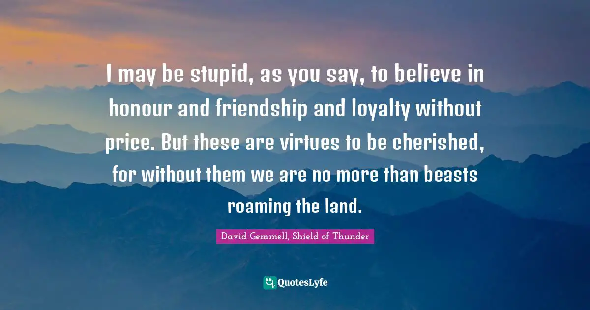 I may be stupid, as you say, to believe in honour and friendship and loyalty without price. But these are virtues to be cherished, for without them we are no more than beasts roaming the land.