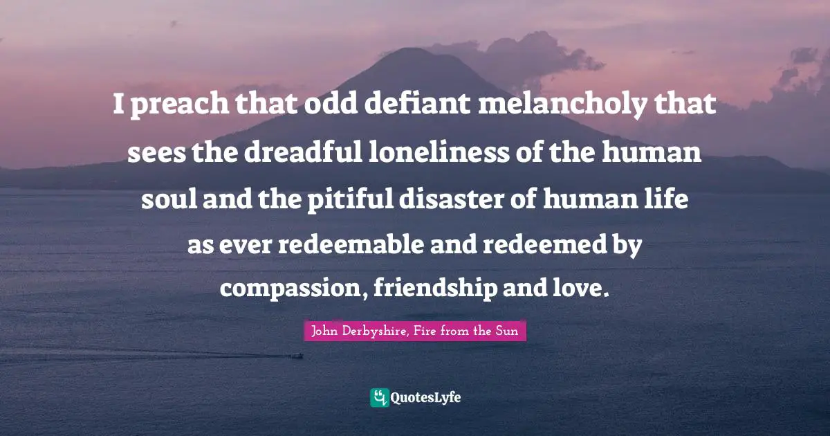 I preach that odd defiant melancholy that sees the dreadful loneliness of the human soul and the pitiful disaster of human life as ever redeemable and redeemed by compassion, friendship and love.