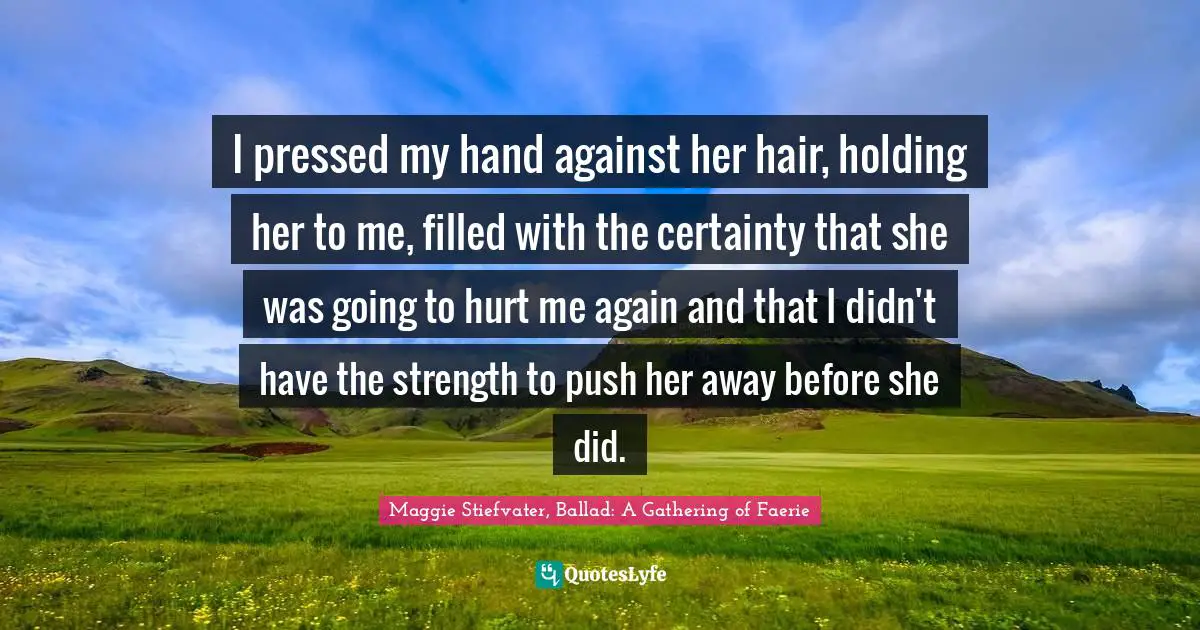 I pressed my hand against her hair, holding her to me, filled with the certainty that she was going to hurt me again and that I didn't have the strength to push her away before she did.