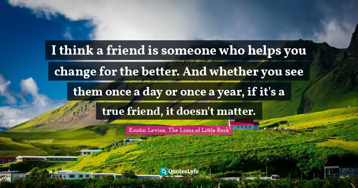 I think a friend is someone who helps you change for the better. And whether you see them once a day or once a year, if it's a true friend, it doesn't matter.