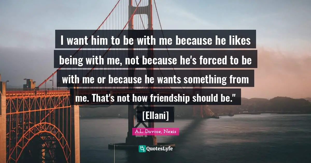I want him to be with me because he likes being with me, not because he's forced to be with me or because he wants something from me. That's not how friendship should be." [Ellani]