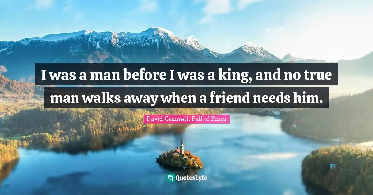 I was a man before I was a king, and no true man walks away when a friend needs him.