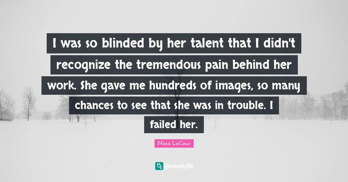 I was so blinded by her talent that I didn't recognize the tremendous pain behind her work. She gave me hundreds of images, so many chances to see that she was in trouble. I failed her.