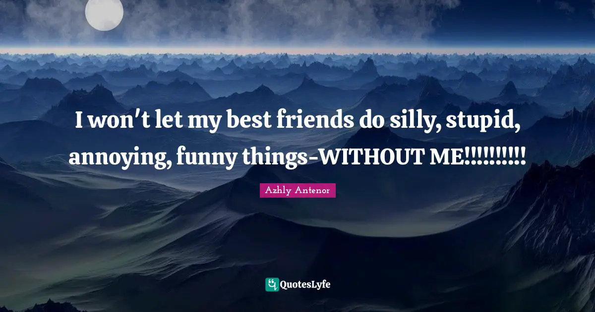 I won't let my best friends do silly, stupid, annoying, funny things-WITHOUT ME!!!!!!!!!!