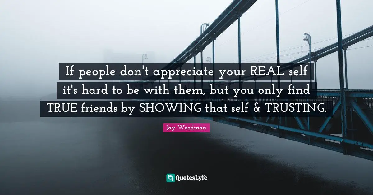 If people don't appreciate your REAL self it's hard to be with them, but you only find TRUE friends by SHOWING that self & TRUSTING.