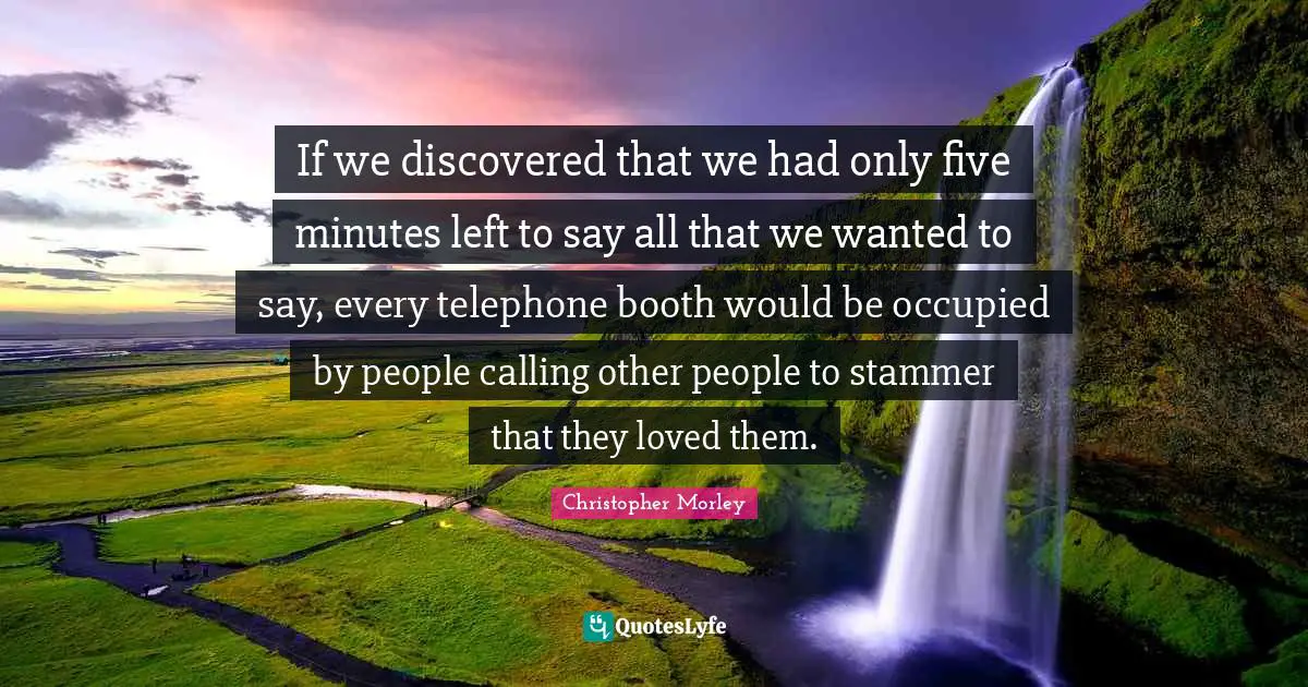 If we discovered that we had only five minutes left to say all that we wanted to say, every telephone booth would be occupied by people calling other people to stammer that they loved them.