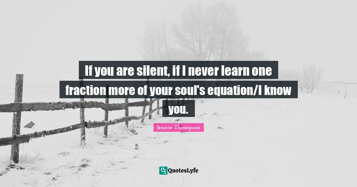 If you are silent, if I never learn one fraction more of your soul's equation/I know you.