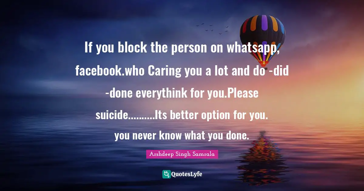 Caring Person Quotes: "If you block the person on whatsapp, facebook.who Caring you a lot and do -did -done everythink for you.Please suicide..........Its better option for you. you never know what you done."