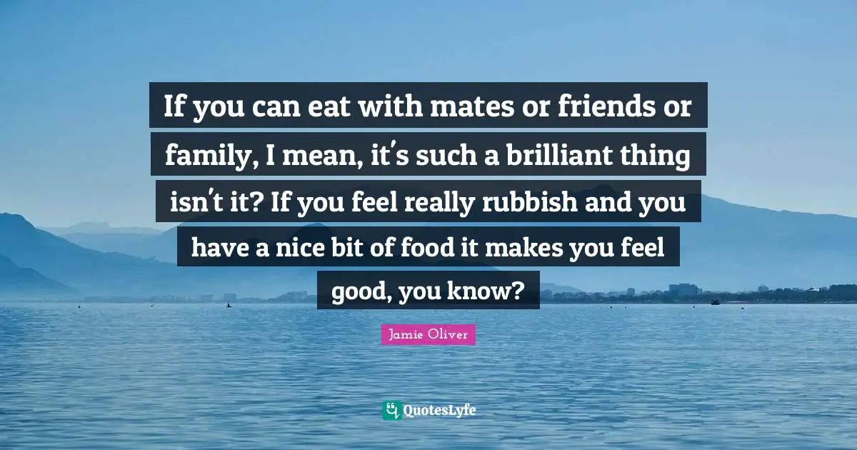 If you can eat with mates or friends or family, I mean, it's such a brilliant thing isn't it? If you feel really rubbish and you have a nice bit of food it makes you feel good, you know?