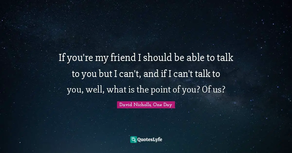 If you're my friend I should be able to talk to you but I can't, and if I can't talk to you, well, what is the point of you? Of us?