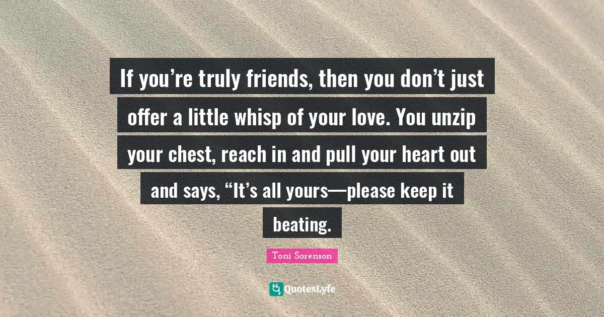 If you’re truly friends, then you don’t just offer a little whisp of your love. You unzip your chest, reach in and pull your heart out and says, “It’s all yours—please keep it beating.