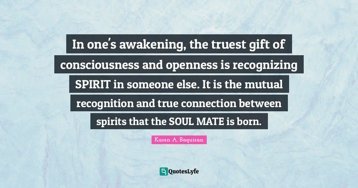 In one's awakening, the truest gift of consciousness and openness is recognizing SPIRIT in someone else. It is the mutual recognition and true connection between spirits that the SOUL MATE is born.