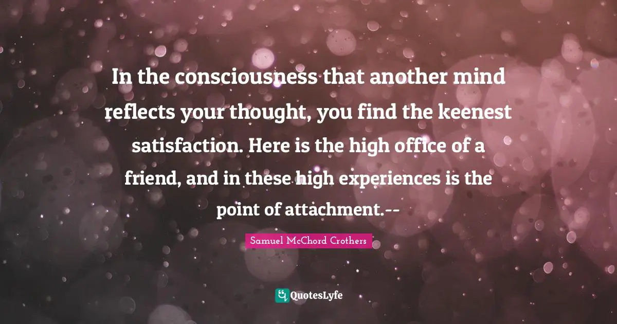 Samuel McChord Crothers Quotes: "In the consciousness that another mind reflects your thought, you find the keenest satisfaction. Here is the high office of a friend, and in these high experiences is the point of attachment.--"