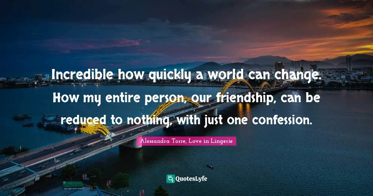 Incredible how quickly a world can change. How my entire person, our friendship, can be reduced to nothing, with just one confession.