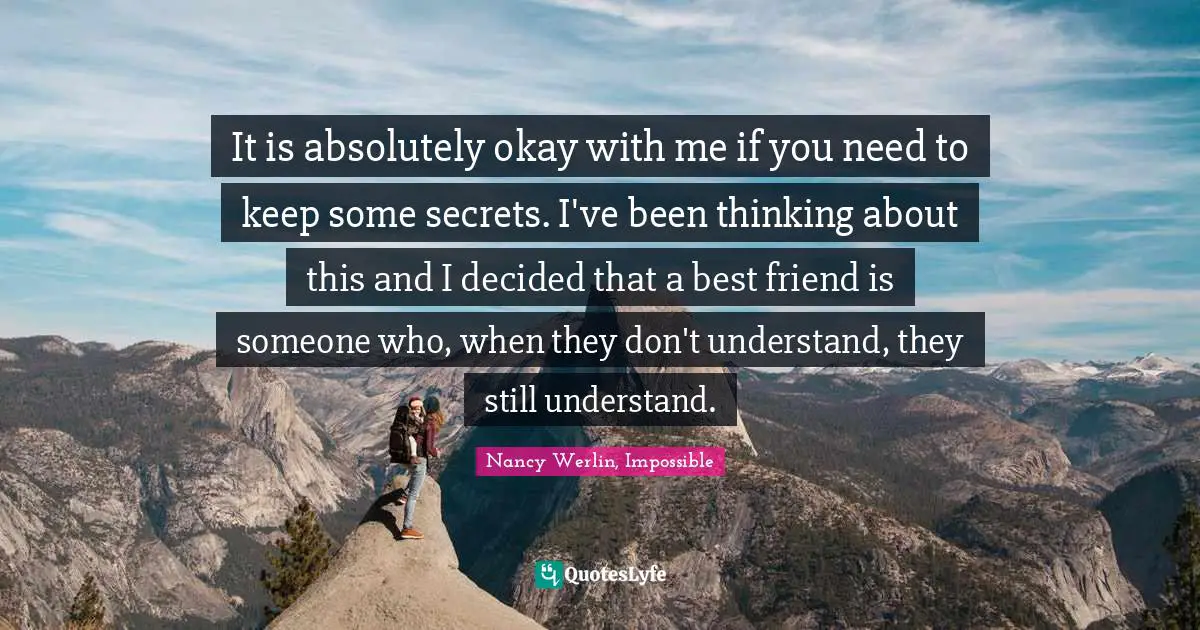 It is absolutely okay with me if you need to keep some secrets. I've been thinking about this and I decided that a best friend is someone who, when they don't understand, they still understand.