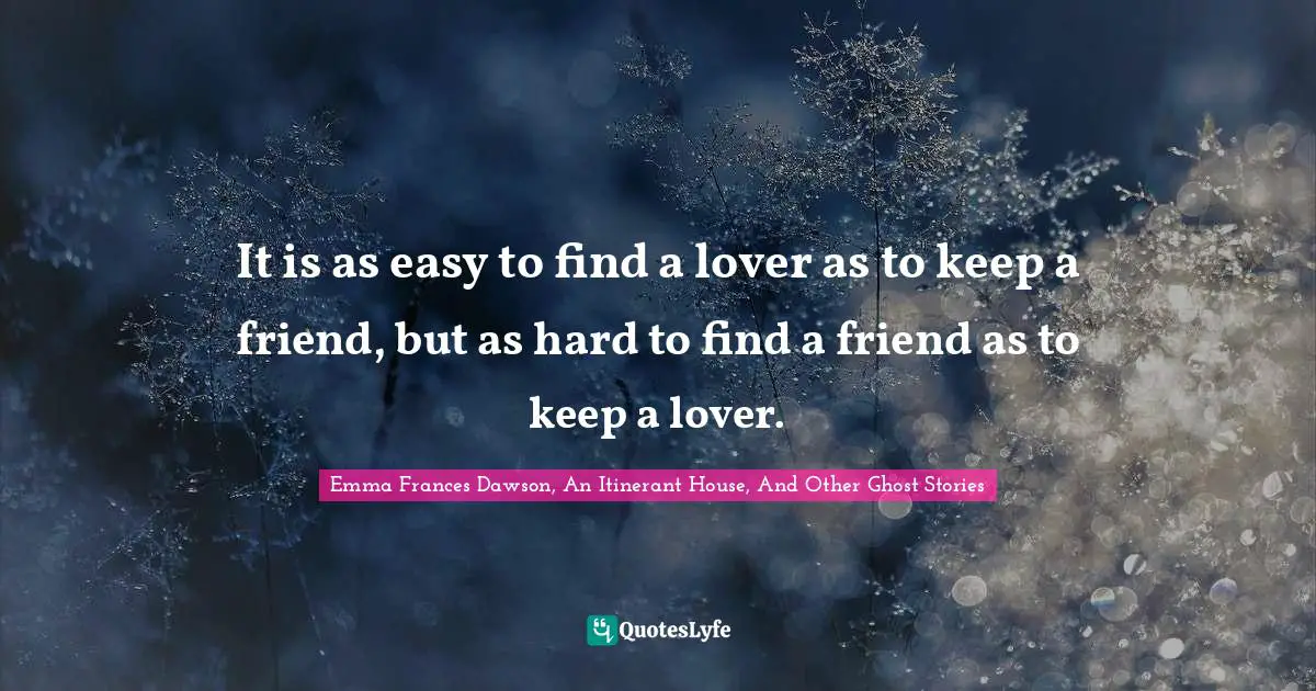 It is as easy to find a lover as to keep a friend, but as hard to find a friend as to keep a lover.