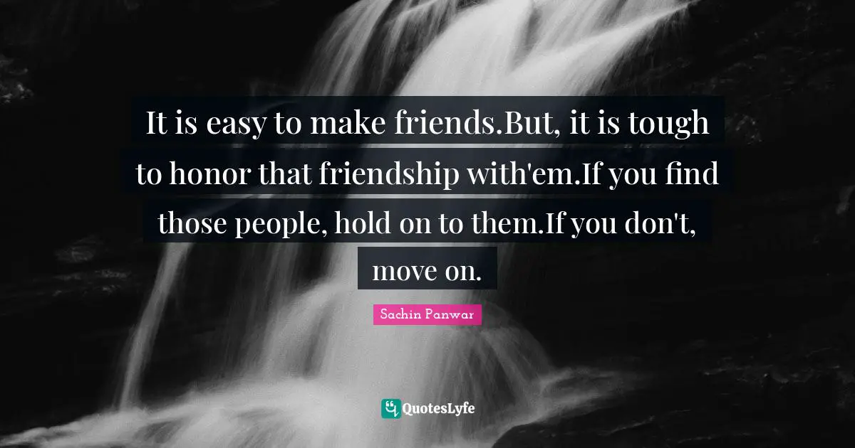 It is easy to make friends.But, it is tough to honor that friendship with'em.If you find those people, hold on to them.If you don't, move on.