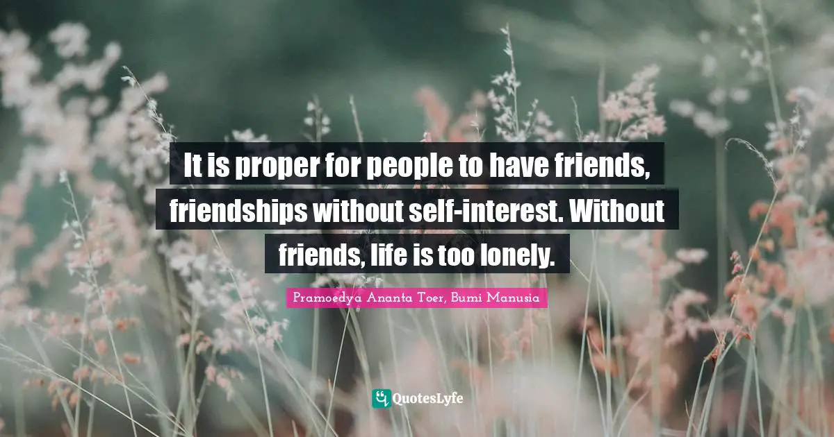 It is proper for people to have friends, friendships without self-interest. Without friends, life is too lonely.