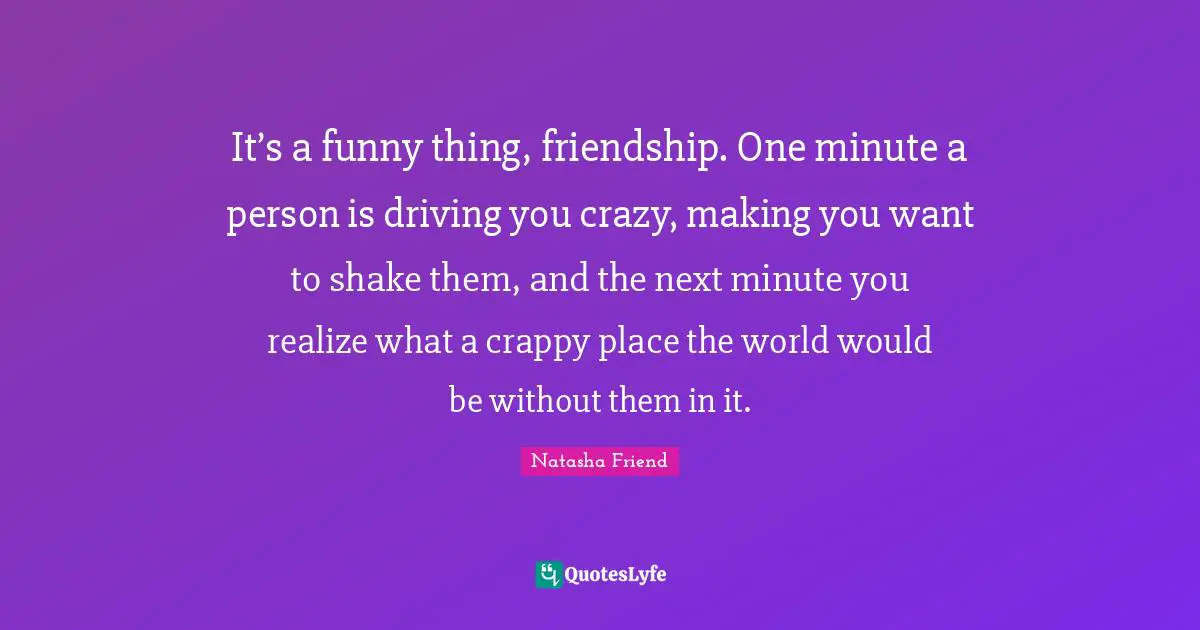It’s a funny thing, friendship. One minute a person is driving you crazy, making you want to shake them, and the next minute you realize what a crappy place the world would be without them in it.