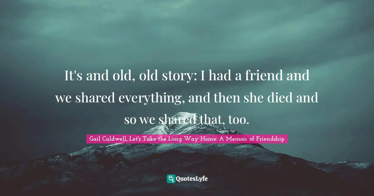 It's and old, old story: I had a friend and we shared everything, and then she died and so we shared that, too.