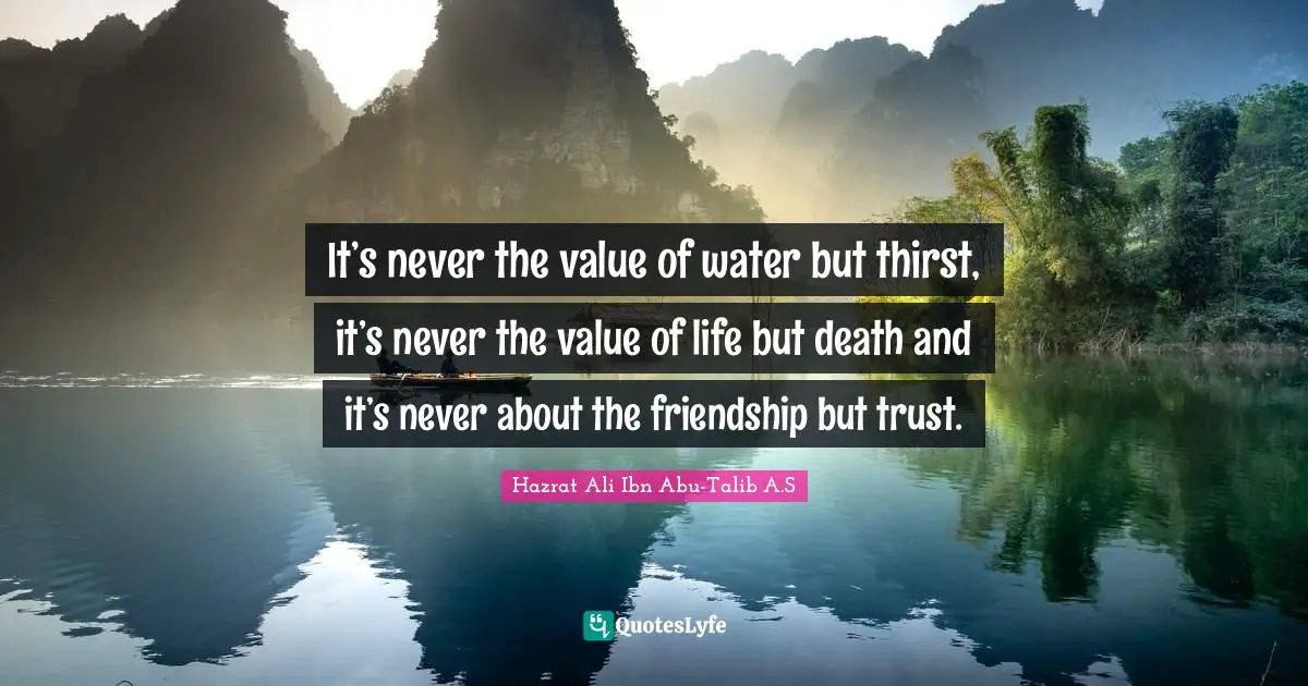 It’s never the value of water but thirst, it’s never the value of life but death and it’s never about the friendship but trust.